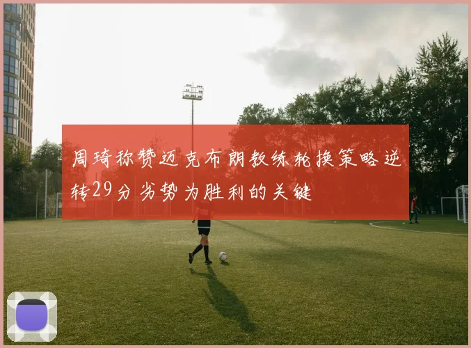 周琦称赞迈克布朗教练轮换策略逆转29分劣势为胜利的关键