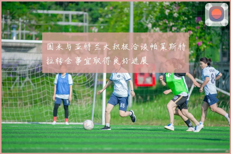 国米与亚特兰大积极洽谈帕莱斯特拉转会事宜取得良好进展