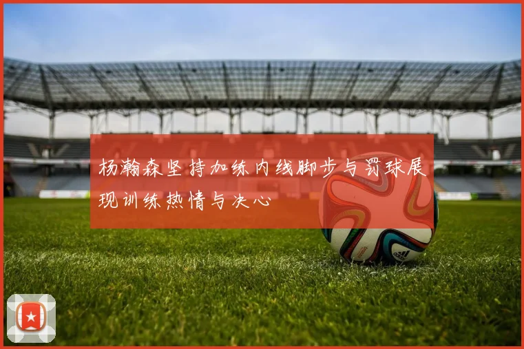 杨瀚森坚持加练内线脚步与罚球展现训练热情与决心