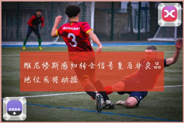 维尼修斯感知转会信号皇马非卖品地位或将动摇