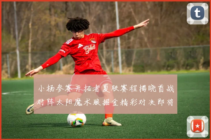 小杨参赛开拓者夏联赛程揭晓首战对阵太阳魔术狼掘金精彩对决即将开启