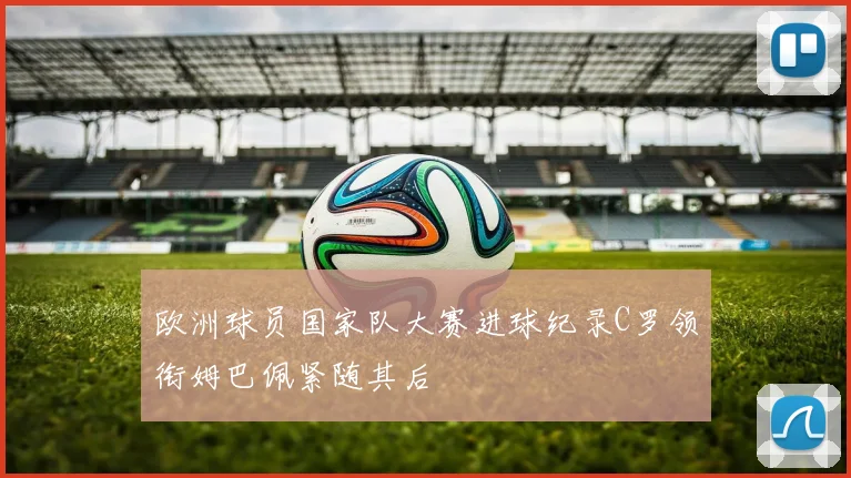 欧洲球员国家队大赛进球纪录C罗领衔姆巴佩紧随其后