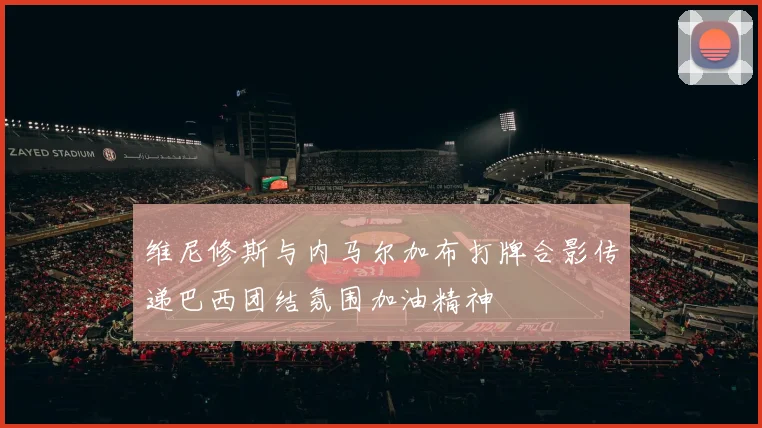 维尼修斯与内马尔加布打牌合影传递巴西团结氛围加油精神