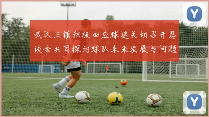 武汉三镇积极回应球迷关切召开恳谈会共同探讨球队未来发展与问题解决
