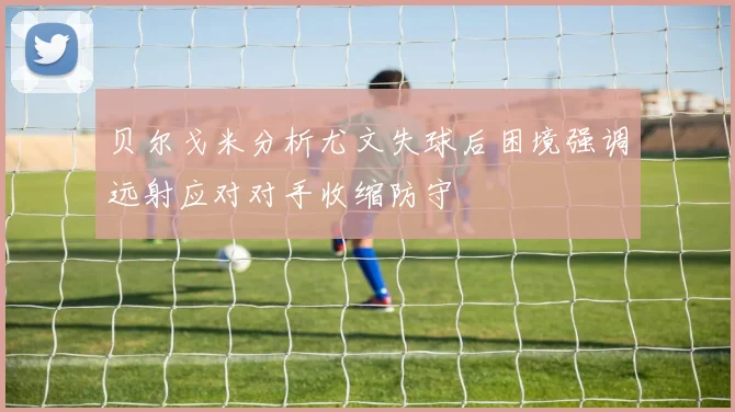 贝尔戈米分析尤文失球后困境强调远射应对对手收缩防守