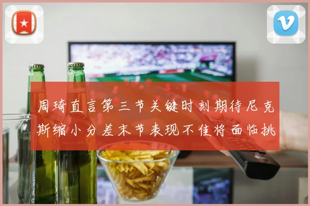 周琦直言第三节关键时刻期待尼克斯缩小分差末节表现不佳将面临挑战