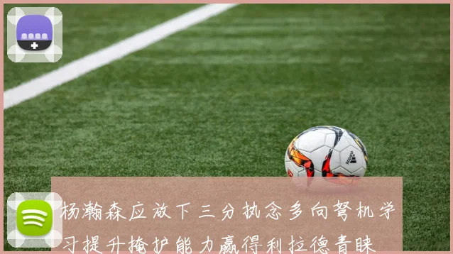 杨瀚森应放下三分执念多向弩机学习提升掩护能力赢得利拉德青睐
