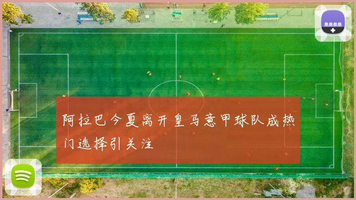 阿拉巴今夏离开皇马意甲球队成热门选择引关注
