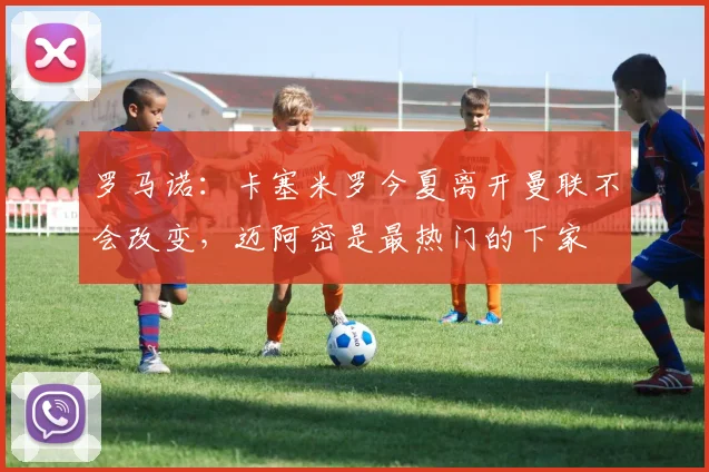 罗马诺：卡塞米罗今夏离开曼联不会改变，迈阿密是最热门的下家