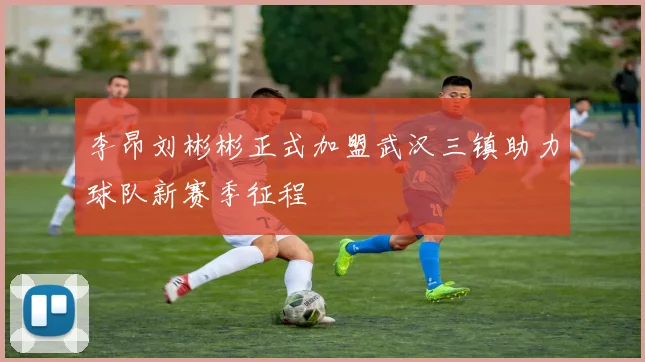李昂刘彬彬正式加盟武汉三镇助力球队新赛季征程