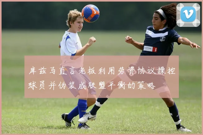 库兹马直言老板利用劳资协议操控球员并伪装成联盟平衡的策略