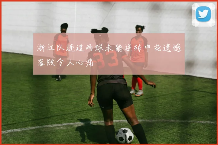 浙江队连追两球未能逆转申花遗憾落败令人心痛