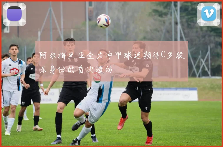 阿尔梅里亚全力冲甲球迷期待C罗股东身份的首次造访