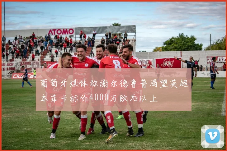 葡萄牙媒体称谢尔德鲁普渴望英超本菲卡标价4000万欧元以上