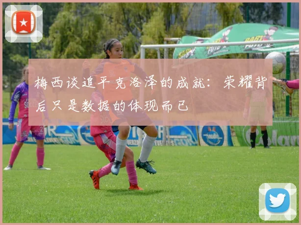 梅西谈追平克洛泽的成就：荣耀背后只是数据的体现而已