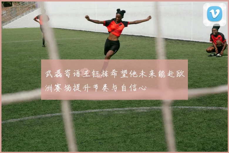 武磊寄语王钰栋希望他未来能赴欧洲赛场提升节奏与自信心
