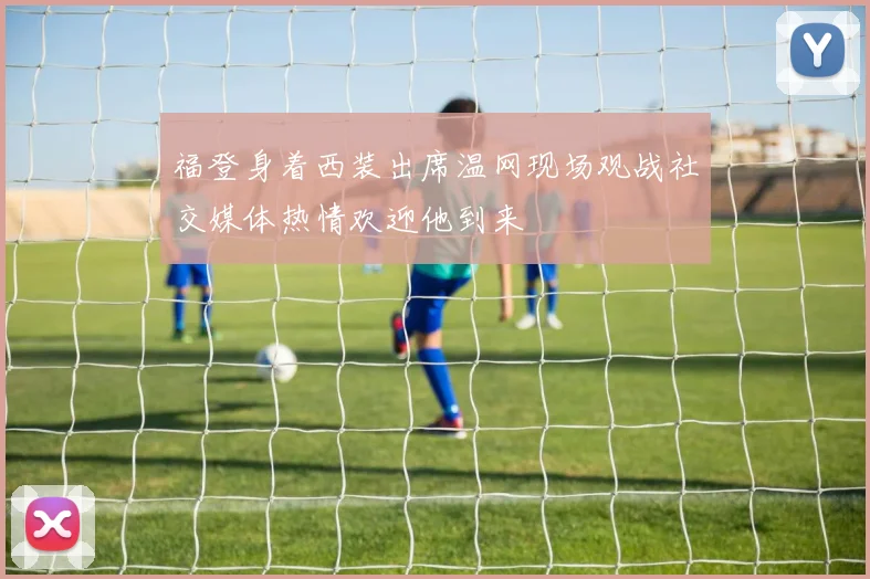 福登身着西装出席温网现场观战社交媒体热情欢迎他到来