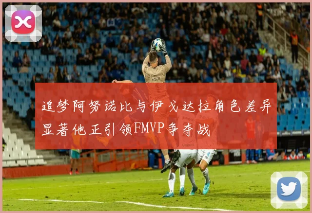 追梦阿努诺比与伊戈达拉角色差异显著他正引领FMVP争夺战