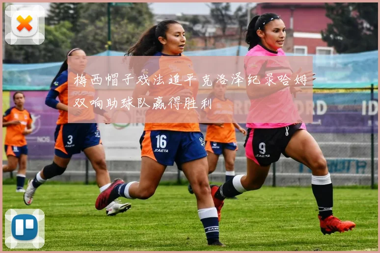 梅西帽子戏法追平克洛泽纪录哈姆双响助球队赢得胜利