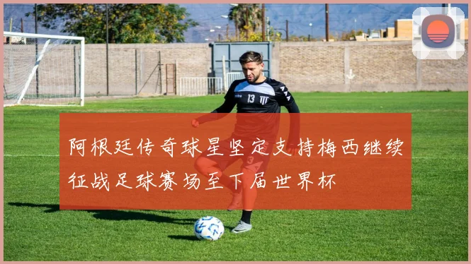 阿根廷传奇球星坚定支持梅西继续征战足球赛场至下届世界杯