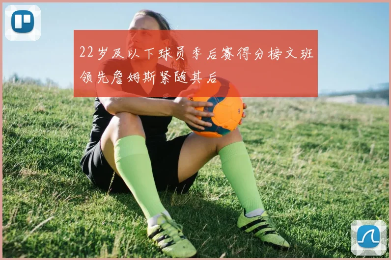 22岁及以下球员季后赛得分榜文班领先詹姆斯紧随其后