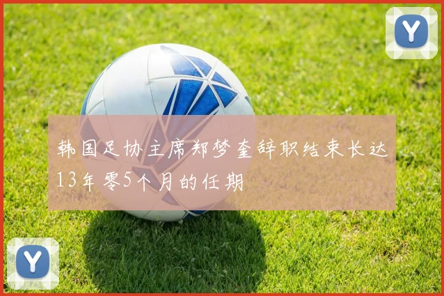 韩国足协主席郑梦奎辞职结束长达13年零5个月的任期