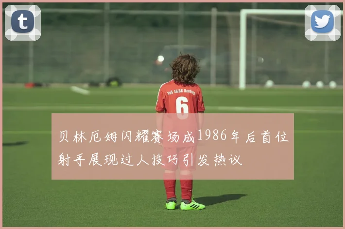 贝林厄姆闪耀赛场成1986年后首位射手展现过人技巧引发热议